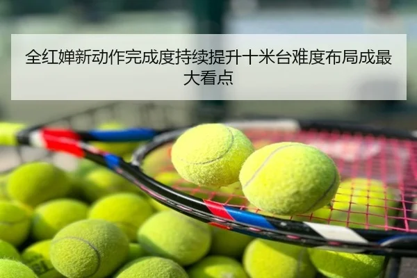 全红婵新动作完成度持续提升十米台难度布局成最大看点