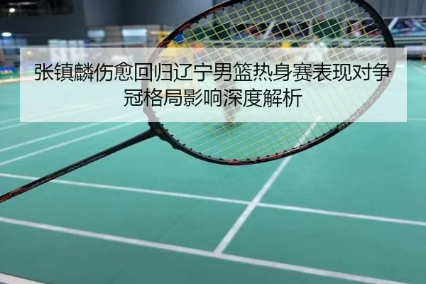 张镇麟伤愈回归辽宁男篮热身赛表现对争冠格局影响深度解析